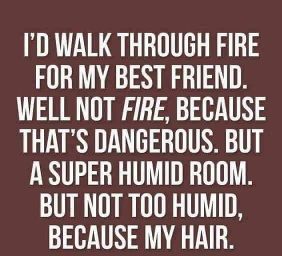 ID WALK THROUGH FIRE FOR MY BEST FRIEND WELL NOT FIRE BECAUSE THATS DANGEROUS BUT A SUPER HUMID ROOM BUT NOT TOO HUMID BECAUSE MY HAIR
