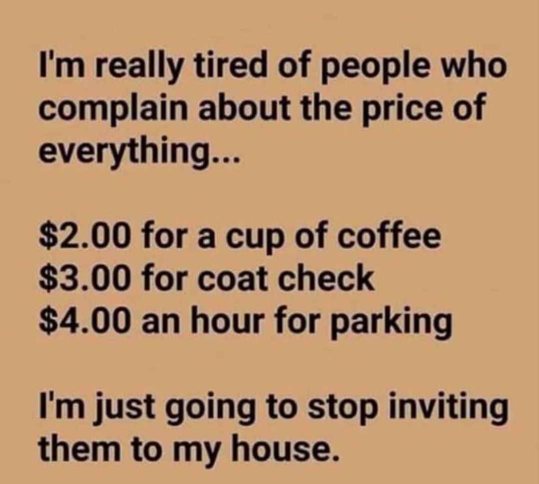 Im really tired of people who complain about the price of everything 200 for a cup of coffee 300 for coat check 400 an hour for parking Im just going to stop inviting them to my house