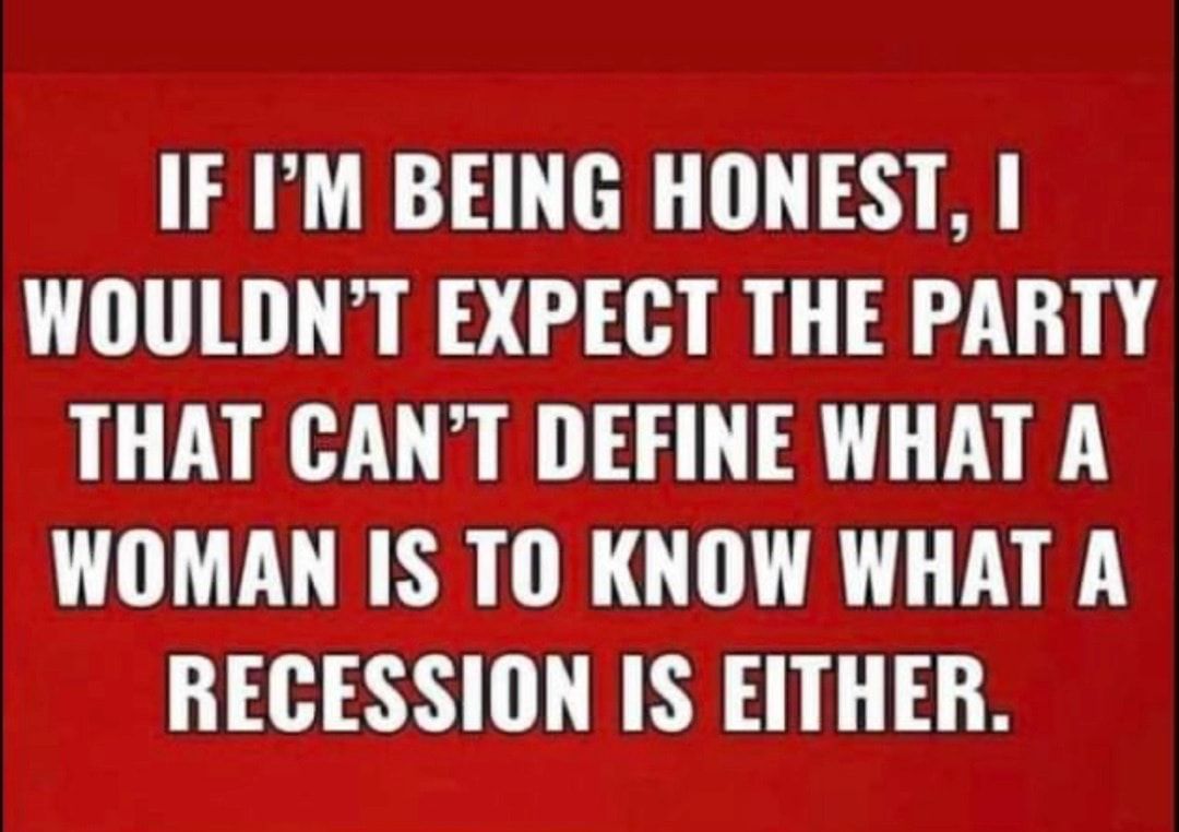 IF IM BEING HONEST WOULDNT EXPECT THE PARTY THAT CANT DEFINE WHAT A WOMAN IS TO KNOW WHAT A RECESSION IS EITHER