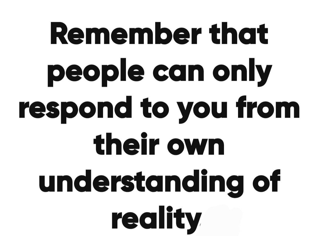 Remember that people can only respond to you from their own understanding of reality