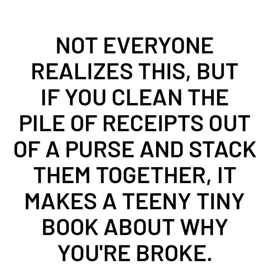 NOT EVERYONE REALIZES THIS BUT IF YOU CLEAN THE PILE OF RECEIPTS OUT OF A PURSE AND STACK THEM TOGETHER IT MAKES A TEENY TINY BOOK ABOUT WHY YOURE BROKE
