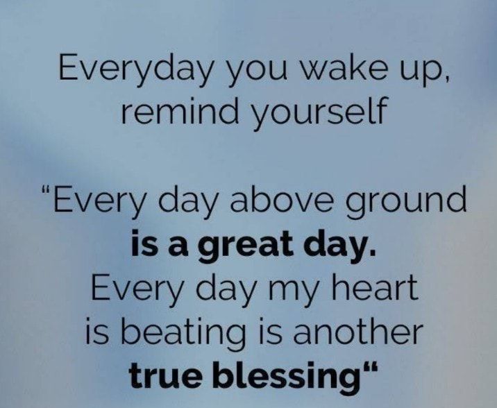Everyday you wake up remind yourself Every day above ground is a great day Every day my heart is beating is another true blessing