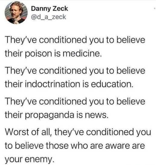 Danny Zeck d_a_zeck Theyve conditioned you to believe their poison is medicine Theyve conditioned you to believe their indoctrination is education Theyve conditioned you to believe their propaganda is news Worst of all theyve conditioned you to believe those who are aware are your enemy