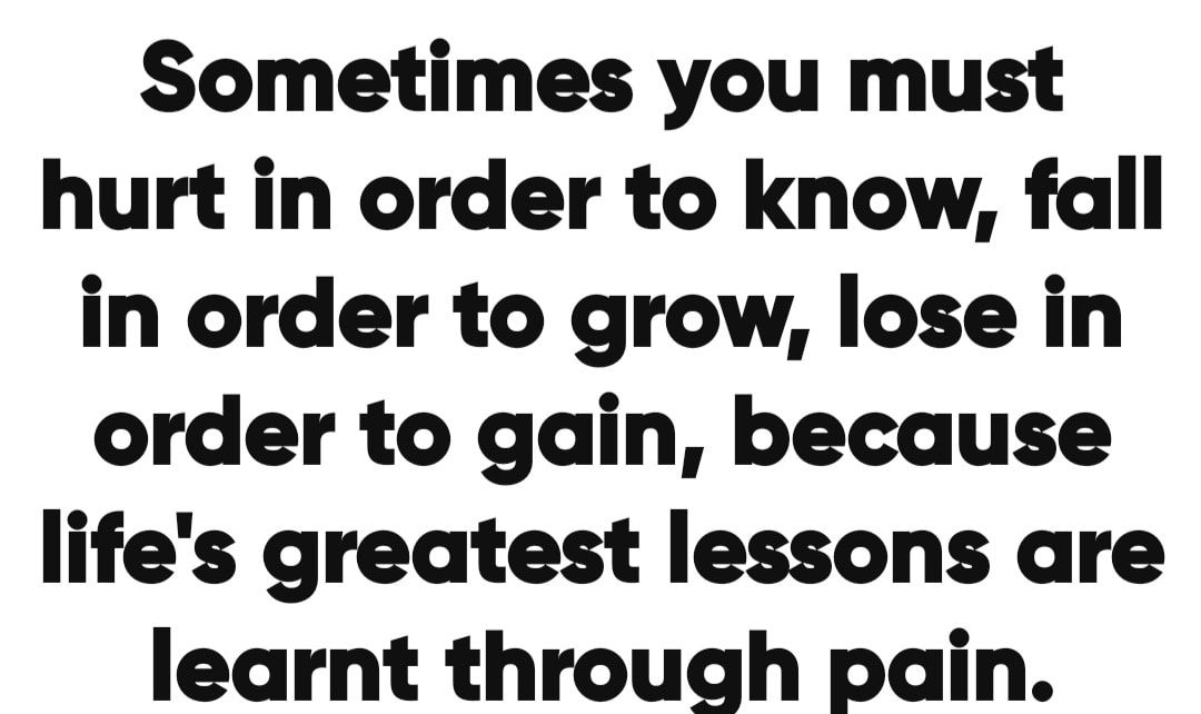 Sometimes you must hurt in order to know fall in order to grow lose in order to gain because lifes greatest lessons are learnt through pain