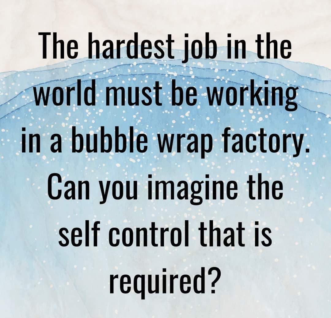 The hardest job in the world must be working in a bubble wrap factory Can you imagine the self control that is required