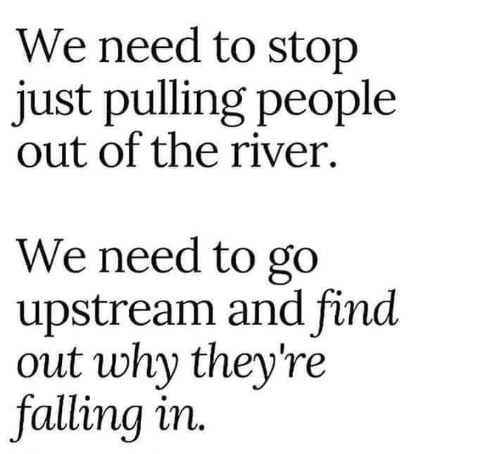 We need to stop just pulling people out of the river We need to go upstream and find out why theyre falling in