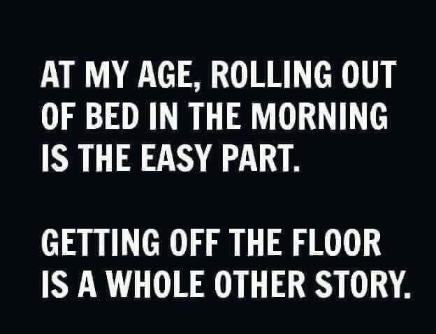 AT MY AGE ROLLING OUT OF BED IN THE MORNING IS THE EASY PART GETTING OFF THE FLOOR IS A WHOLE OTHER STORY