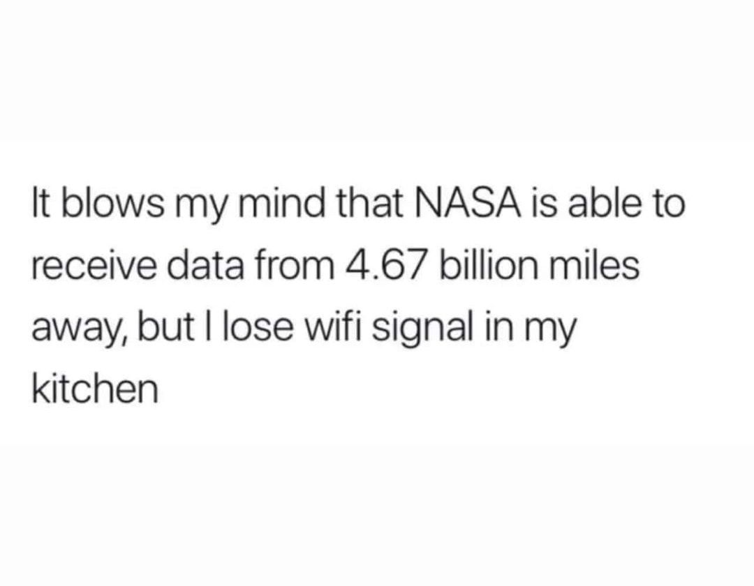 It blows my mind that NASA is able to receive data from 467 billion miles away but lose wifi signal in my kitchen