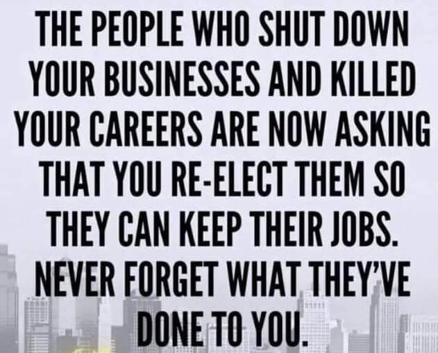 THE PEOPLE WHO SHUT DOWN YOUR BUSINESSES AND KILLED YOUR CAREERS ARE NOW ASKING THAT YOU RE ELECT THEM SO THEY CAN KEEP THEIR JOBS NEVER FORGET WHAT THEYVE DONE T0 YOU