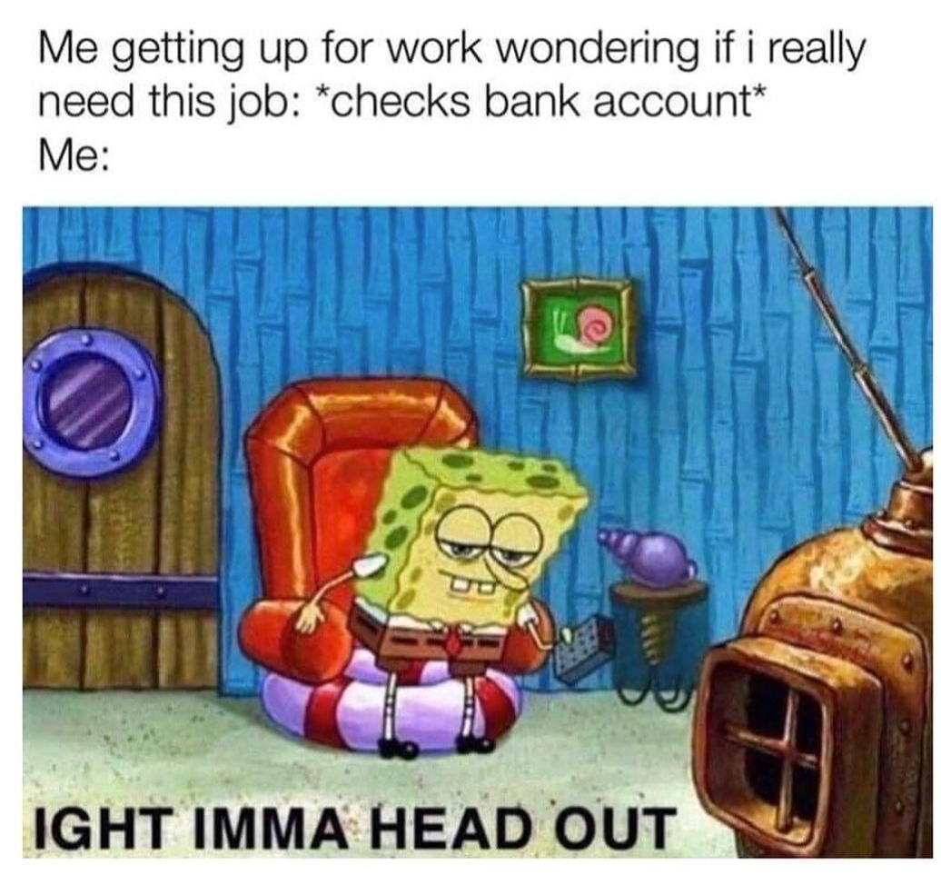 Me getting up for work wondering if i really need this job checks bank account Me IGHT IMMA HEAD OUT