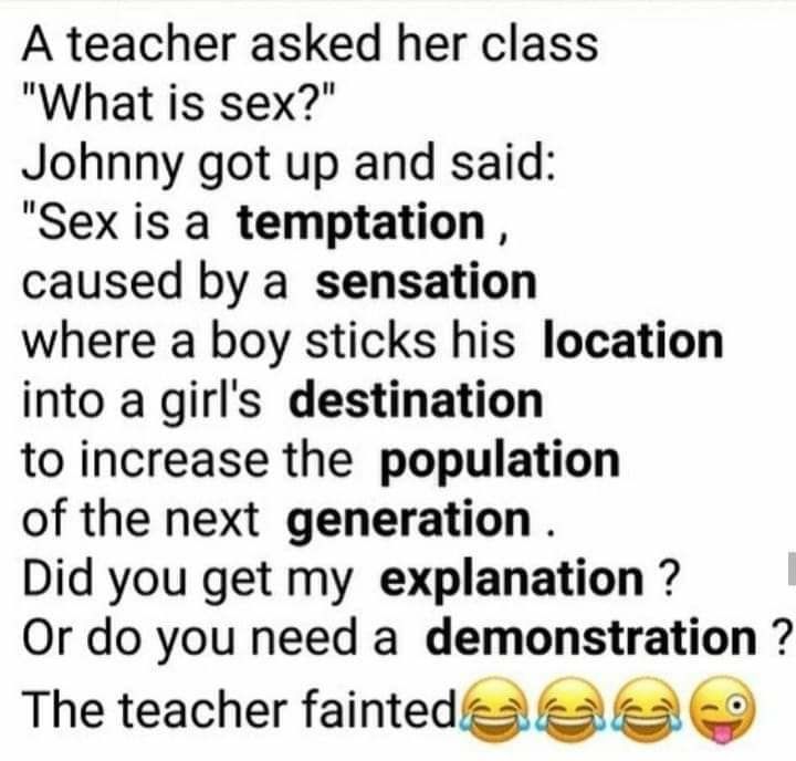 A teacher asked her class What is sex Johnny got up and said Sex is a temptation caused by a sensation where a boy sticks his location into a girls destination to increase the population of the next generation Did you get my explanation Or do you need a demonstration The teacher faintedes 5