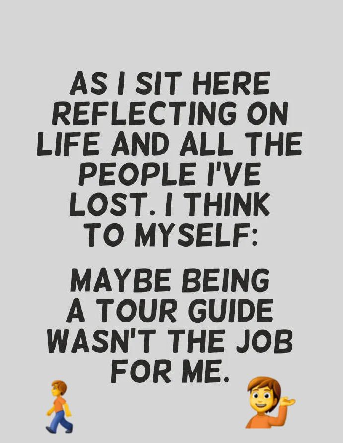 AS SIT HERE REFLECTING ON LIFE AND ALL THE PEOPLE IVE LOST THINK TO MYSELF MAYBE BEING A TOUR GUIDE WASNT THE JOB FOR ME A 2