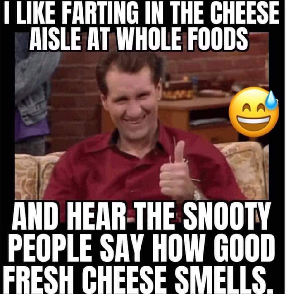 LIKE FARTING IN THE CHEESE RISLE AT WHOLE FOODS g 5 AND HEIIIHHE SNOOTY PEOPLE SAY HOW GOOD FRESH CHEESE SMELLS