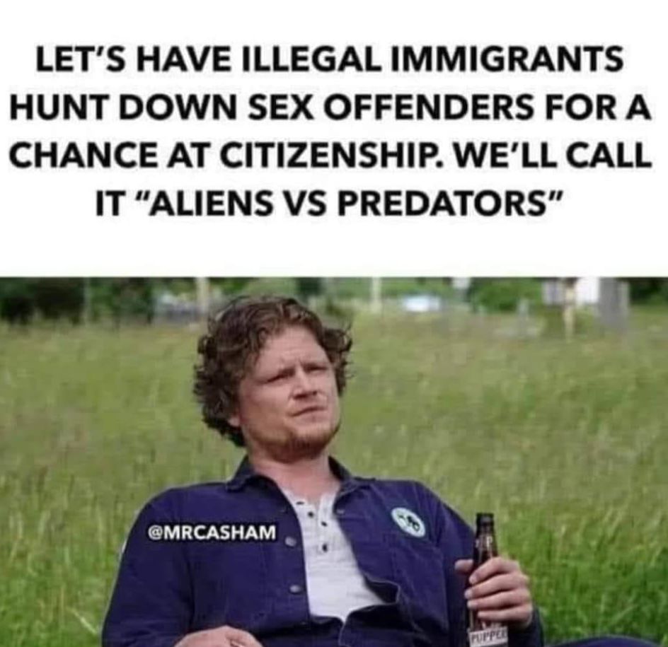 LETS HAVE ILLEGAL IMMIGRANTS HUNT DOWN SEX OFFENDERS FOR A CHANCE AT CITIZENSHIP WELL CALL IT ALIENS VS PREDATORS MRCASHAM A 0