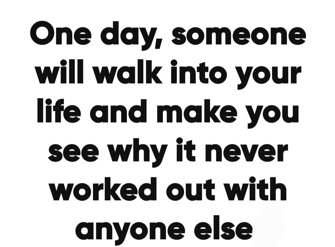 One day someone will walk into your life and make you see why it never worked out with anyone else
