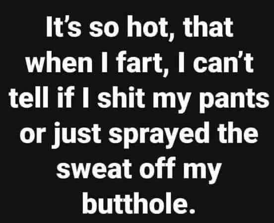Its so hot that when fart cant tell if shit my pants or just sprayed the sweat off my butthole
