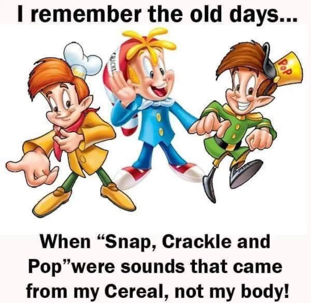 remember the old days When Snap Crackle and Popwere sounds that came from my Cereal not my body