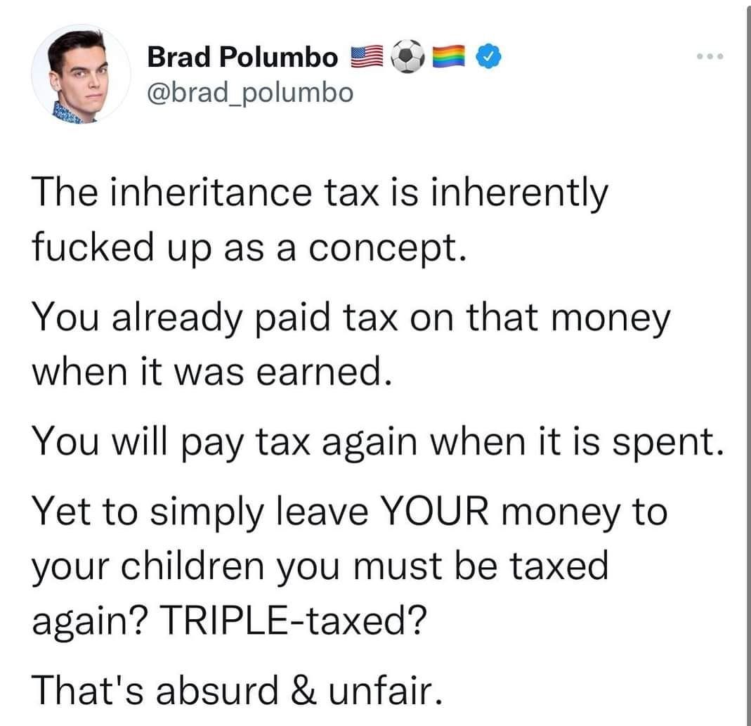 Brad Polumbo brad_polumbo The inheritance tax is inherently fucked up as a concept You already paid tax on that money when it was earned You will pay tax again when it is spent Yet to simply leave YOUR money to your children you must be taxed again TRIPLE taxed Thats absurd unfair