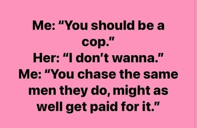 Me You should be a cop Her l dont wanna Me You chase the same men they do might as well get paid for it