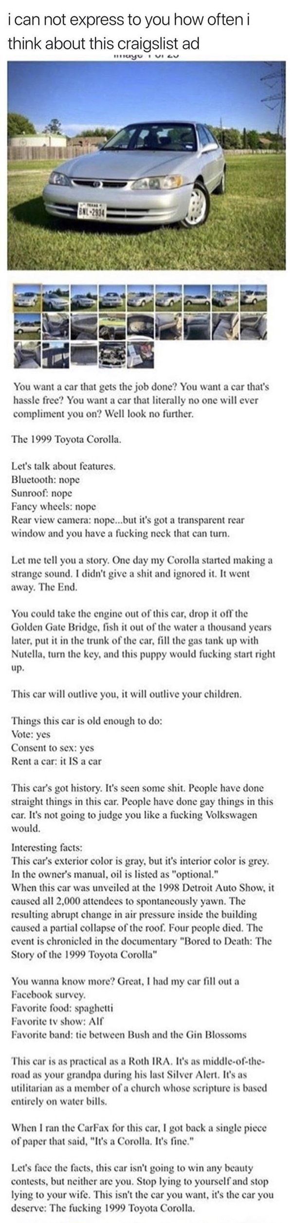 ican not express to you how often i think about this craigslist ad eyt vt ew You want a car that gets the job done You want a car thats hassle free You want a car that literally no one will ever compliment you on Well look no further The 1999 Toyota Corolla Lets talk about features Bluctooth nope Sunroof nope y wheels nope Rear view camera nopebut its got a transparent rear window and you have a f