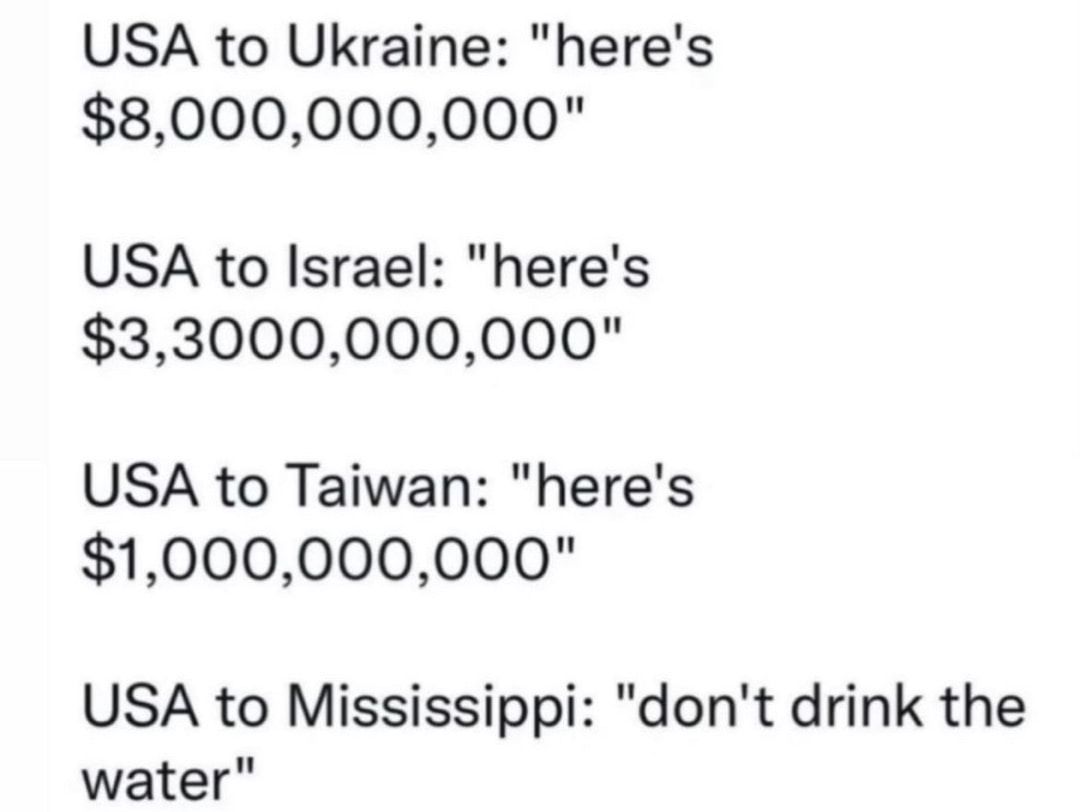 USA to Ukraine heres 8000000000 USA to Israel heres 33000000000 USA to Taiwan heres 1000000000 USA to Mississippi dont drink the water