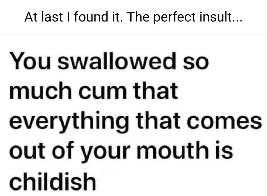 At last found it The perfect insult You swallowed so much cum that everything that comes out of your mouth is childish
