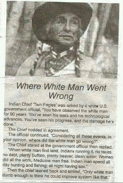 Where White Man Went Wrong Indian Chief Two Fagles was asked by a white U3 govemment official You have observed the white man for 80 years Youve seen his wars and his technological advances Youve seen his progress and the damage hes done The Chief nodded in agresment The official continued Considering all these events in your opinion where did the white man go wrong The Chief stared at the governm