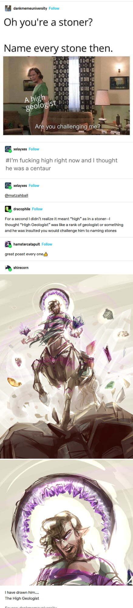 Bl cankmemeuniversity ilon Oh youre a stoner Name every stone then Ahigh geoOgst BB soos oo 1m fucking high right now and thought he was a centaur B sorss oo matzahball R aracophie Foron For a second didnt realize it meant high as in a stoner 1 thought High Geologist was like rank of geologist or something and he was insulted you would challenge him to naming stones BB hamstercatapuit Flow great p