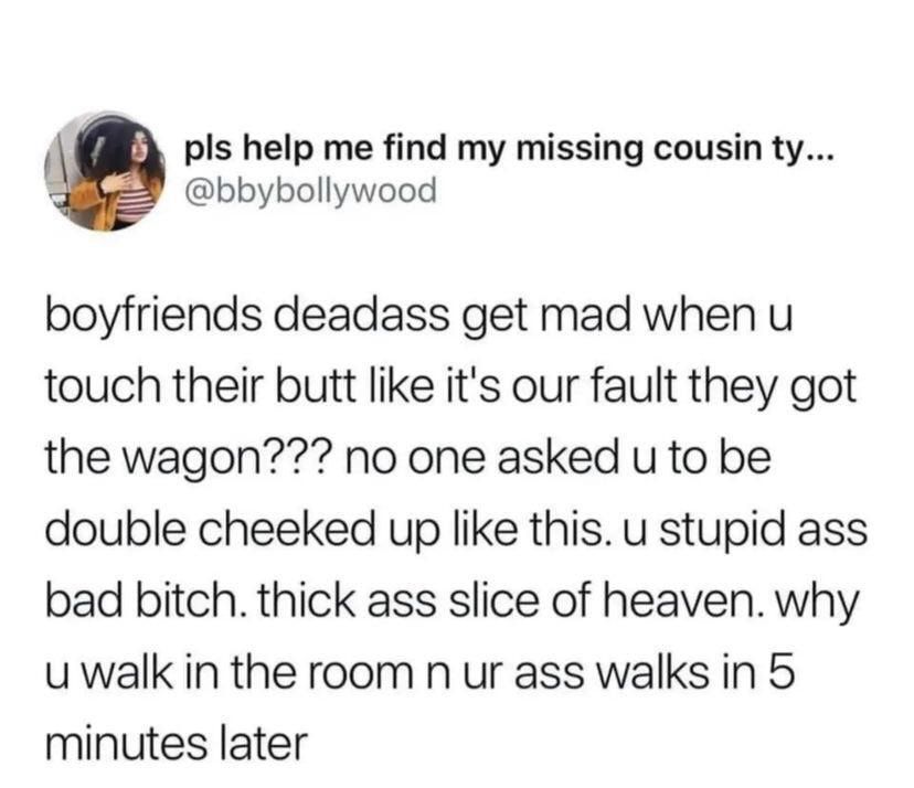 pls help me find my missing cousin ty bbybollywood boyfriends deadass get mad when u touch their butt like its our fault they got the wagon no one asked u to be double cheeked up like this u stupid ass bad bitch thick ass slice of heaven why uwalk in the room n ur ass walks in 5 minutes later