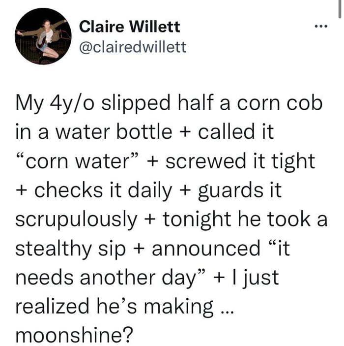 Claire Willett clairedwillett My 4yo slipped half a corn cob in a water bottle called it corn water screwed it tight checks it daily guards it scrupulously tonight he took a stealthy sip announced it needs another day just realized hes making moonshine