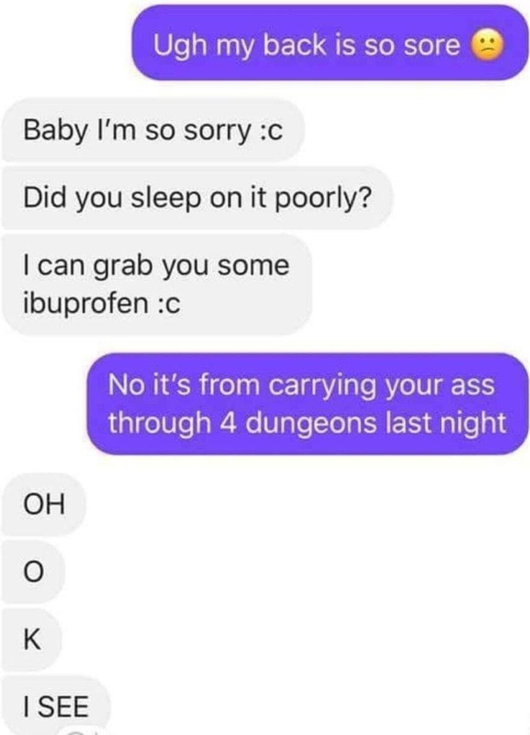 Ugh my back is so sore Baby Im so sorry c Did you sleep on it poorly can grab you some ibuprofen c No its from carrying your ass through 4 dungeons last night OH SEE