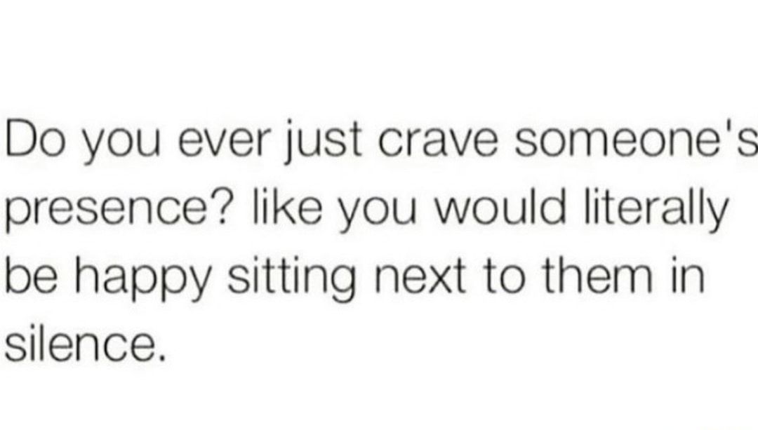 Do you ever just crave someones presence like you would literally be happy sitting next to them in silence