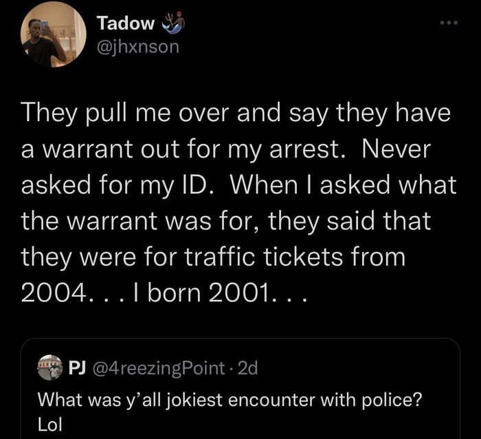 Tadow v jhxnson They pull me over and say they have EREU TNl a oI d T 1 A IVTg asked for my ID When asked what LGERE T T QUEER TR G ISWASE e R EN they were for traffic tickets from 2004 1born 2001 P 4reezingPoint 2d What was yall jokiest encounter with police Lol