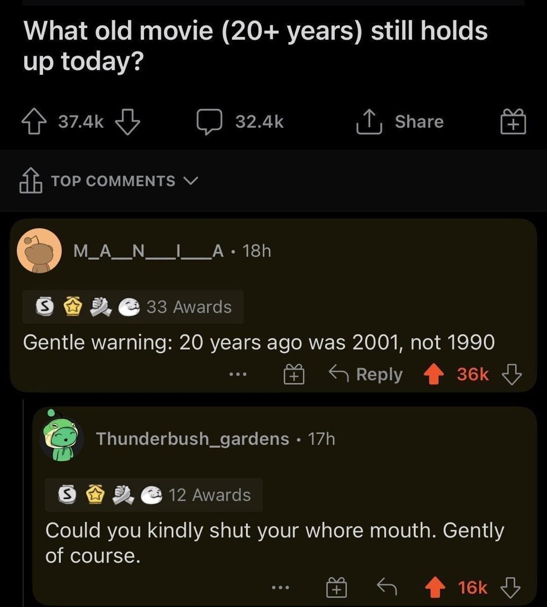 rAskReddit uDa_Verminator 19h B85 A5 52 1 1 L e R TN P ERVEET S R R up today 4 374k b 324k I share g Top conments v M_A_N__I__A 18h 0 e vards Gentle warning 20 years ago was 2001 not 1990 D S Reply 4 36k Thunderbush_gardens 17h SX X JEREES Could you kindly shut your whore mouth Gently of course o ek O
