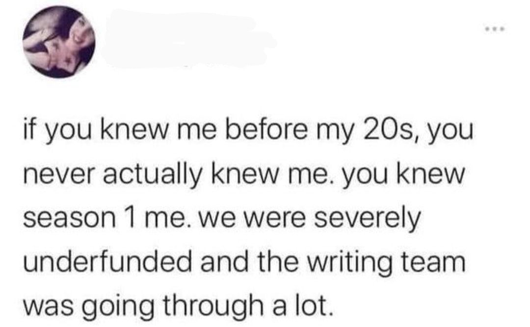 if you knew me before my 20s you never actually knew me you knew season 1 me we were severely underfunded and the writing team was going through a lot