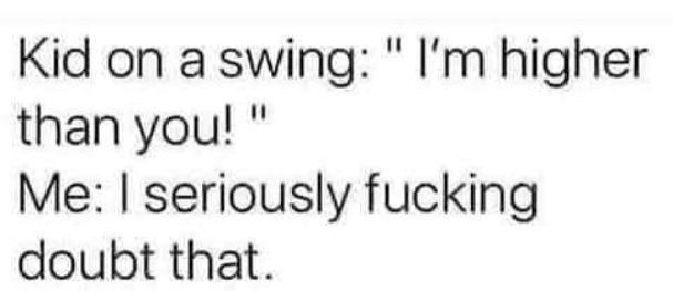 Kid on a swing Im higher than you Me seriously fucking doubt that