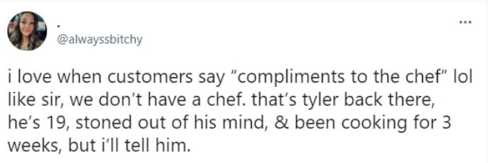 i love when customers say compliments to the chef lol like sir we dont have a chef thats tyler back there hes 19 stoned out of his mind been cooking for 3 weeks but il tell him