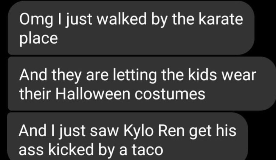 Omg just walked by the karate o Lot And they are letting the kids wear LU E O Rele T And just saw Kylo Ren get his ass kicked by a taco