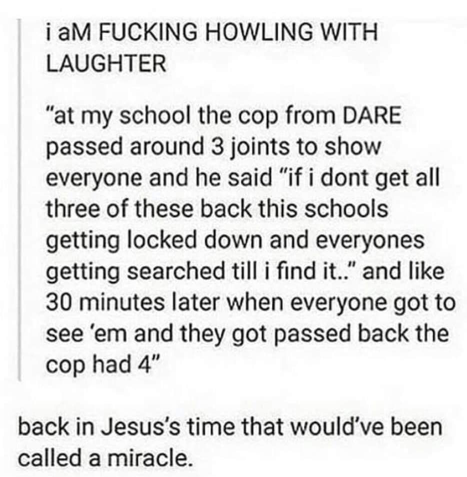 iaM FUCKING HOWLING WITH LAUGHTER at my school the cop from DARE passed around 3 joints to show everyone and he said if i dont get all three of these back this schools getting locked down and everyones getting searched till i find it and like 30 minutes later when everyone got to see em and they got passed back the cop had 4 back in Jesuss time that wouldve been called a miracle