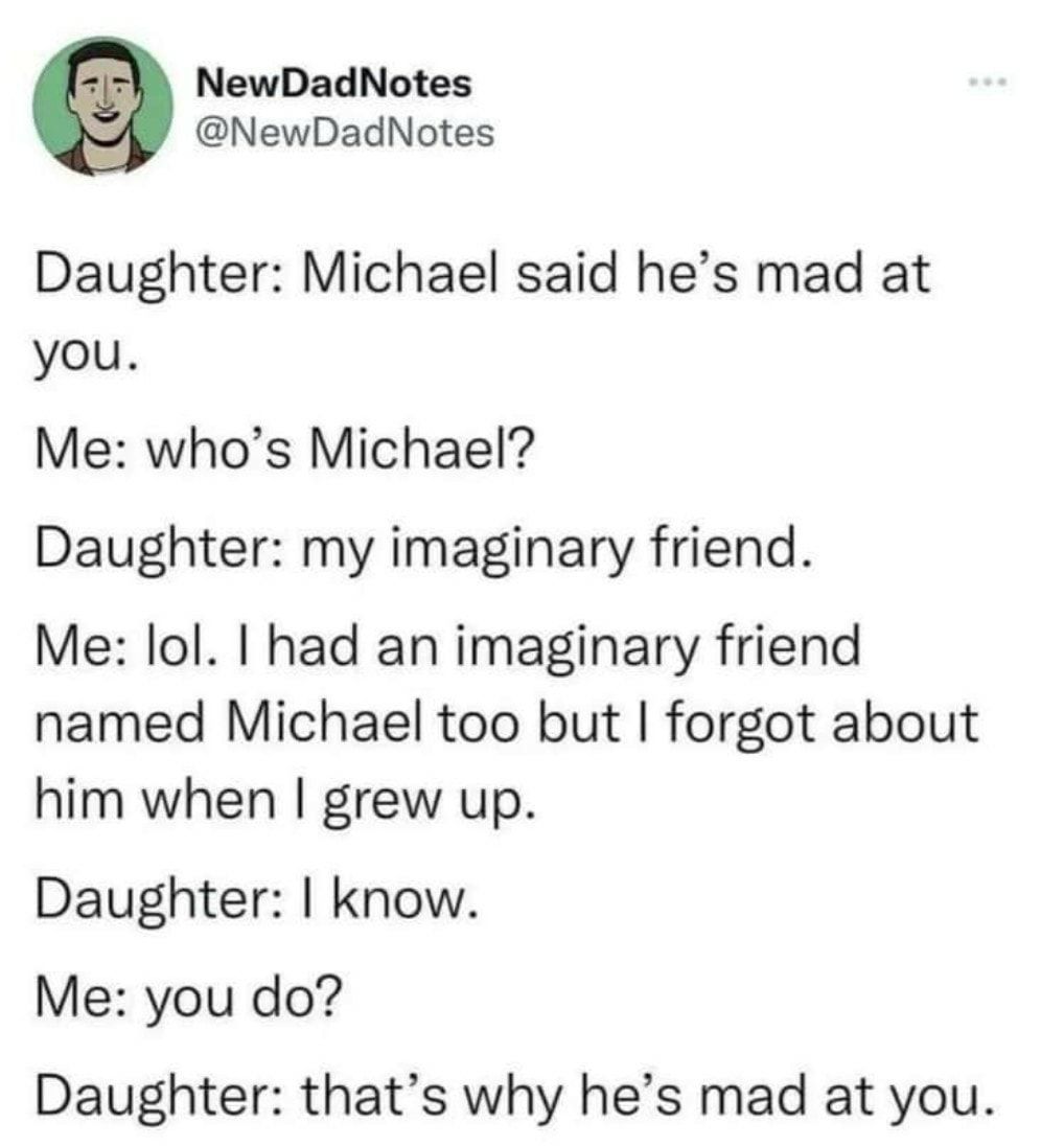 NewDadNotes NewDadNotes Daughter Michael said hes mad at you Me whos Michael Daughter my imaginary friend Me lol had an imaginary friend named Michael too but forgot about him when grew up Daughter know Me you do Daughter thats why hes mad at you