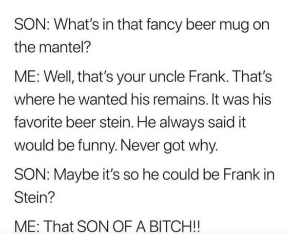 SON Whats in that fancy beer mug on the mantel ME Well thats your uncle Frank Thats where he wanted his remains It was his favorite beer stein He always said it would be funny Never got why SON Maybe its so he could be Frank in Stein ME That SON OF A BITCH