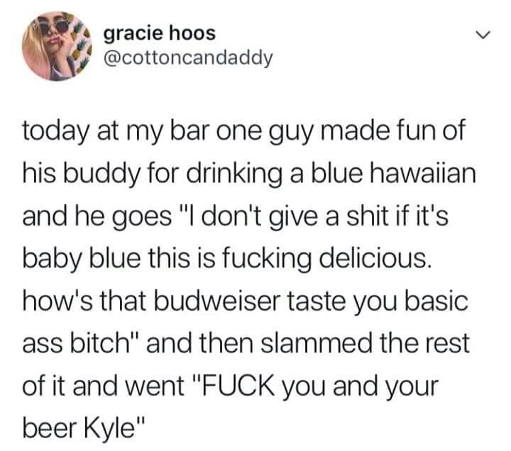 s gracie hoos cottoncandaddy today at my bar one guy made fun of his buddy for drinking a blue hawaiian and he goes l dont give a shit if its baby blue this is fucking delicious hows that budweiser taste you basic ass bitch and then slammed the rest of it and went FUCK you and your beer Kyle
