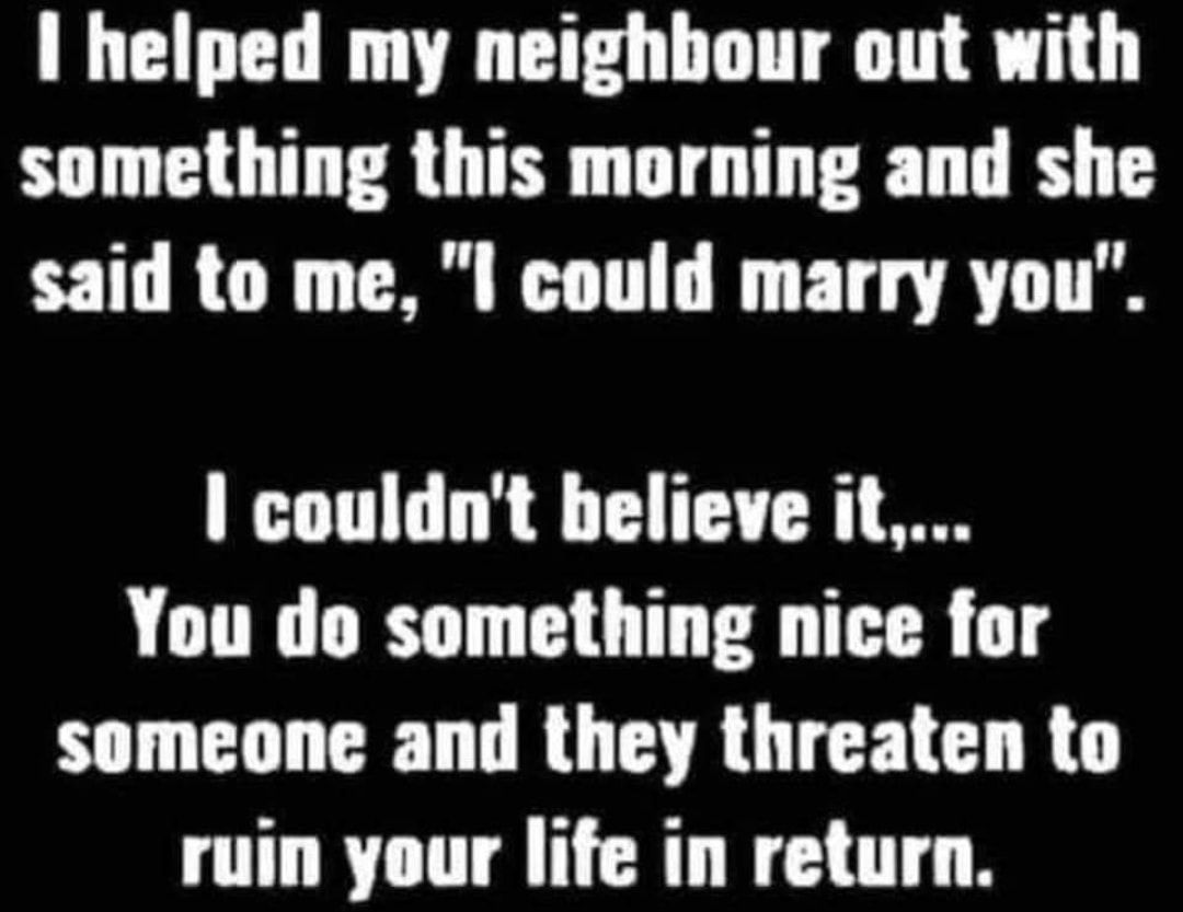 I helped my neighbour out with something this morning and she T RCN I TG FT AT couldnt believe it You do something nice for someone and they threaten to ruin your life in return