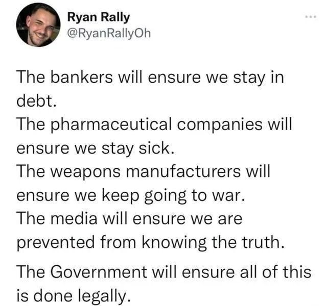 Ryan Rally RyanRallyOh The bankers will ensure we stay in debt The pharmaceutical companies will ensure we stay sick The weapons manufacturers will ensure we keep going to war The media will ensure we are prevented from knowing the truth The Government will ensure all of this is done legally