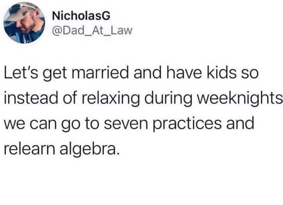 NicholasG Dad_At_Law Lets get married and have kids so instead of relaxing during weeknights we can go to seven practices and relearn algebra