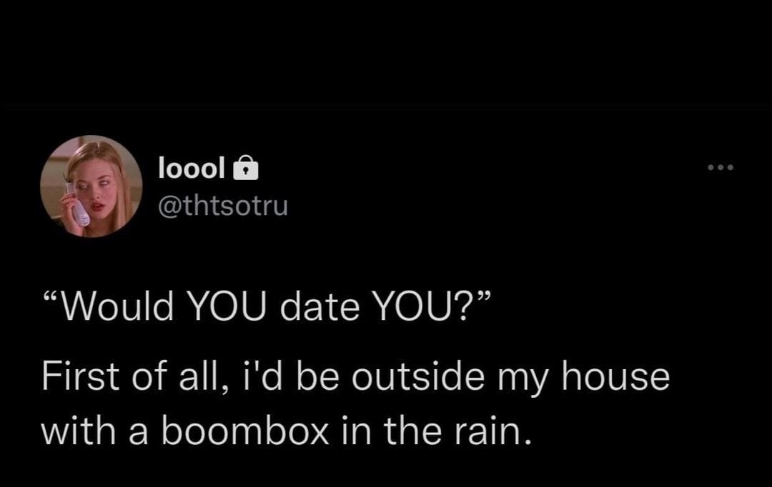 loool thtsotru Would YOU date YOU First of all id be outside my house with a boombox in the rain