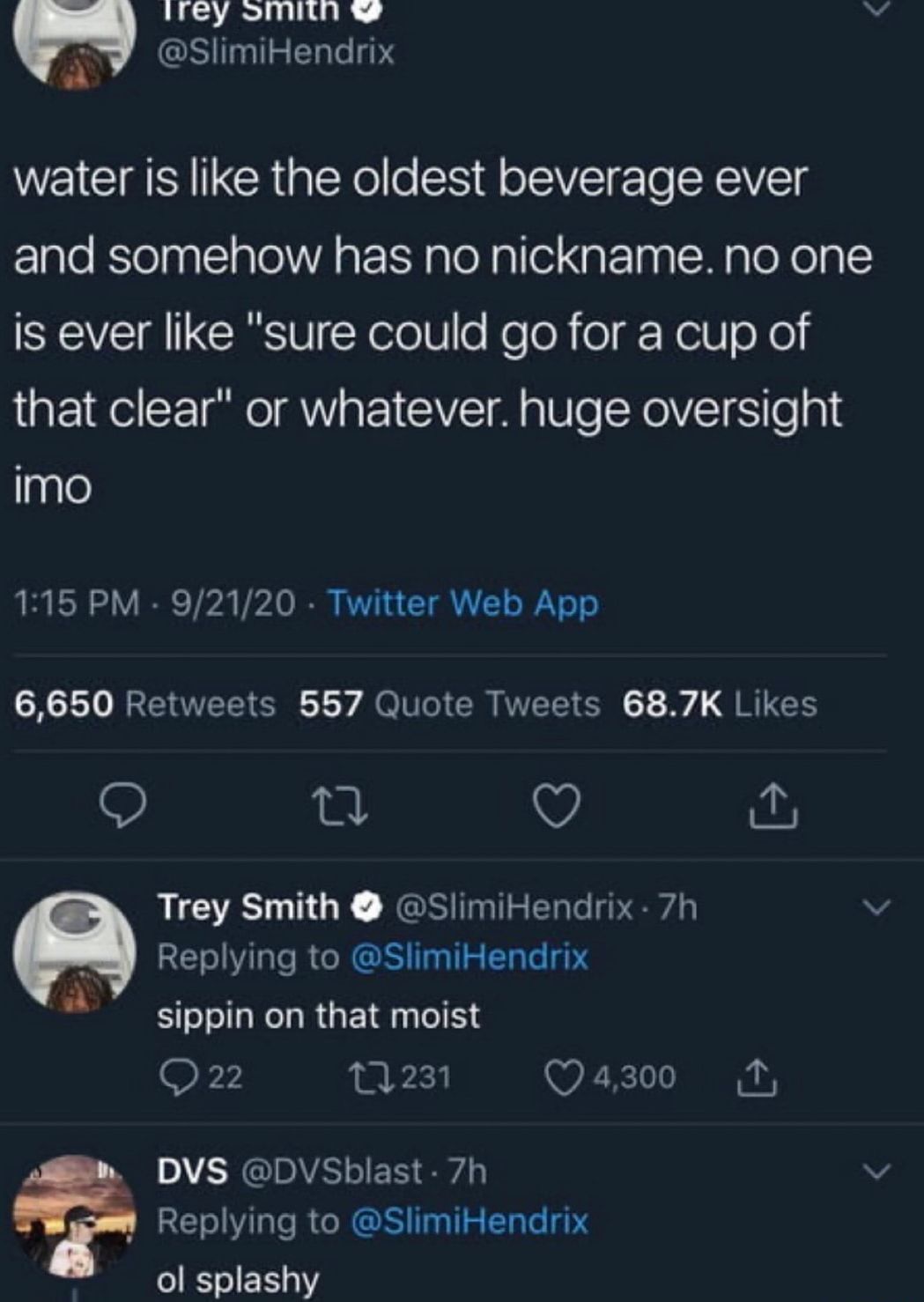 ey onvin v Bt GSIEEL R water is like the oldest beverage ever and somehow has no nickname no one is ever like sure could go for a cup of that clear or whatever huge oversight imo 115 PM 92120 Twitter Web App HRENTEEI Iy A TR VEEICH SRR o V Trey Smith SlimiHendrix 7h v Replying to SlimiHendrix sippin on that moist F7 231 Qazo0 M DVS DVSblast 7h v Replying to SlimiHendrix IEIER