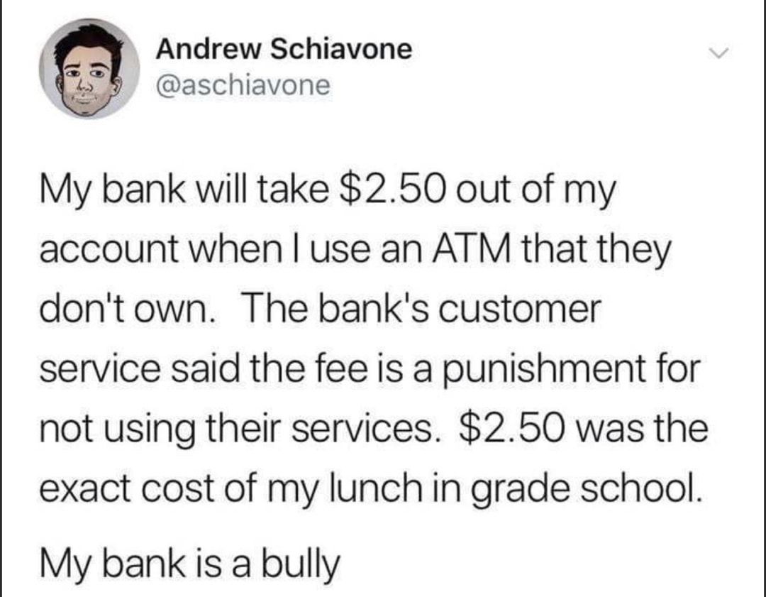 Andrew Schiavone aschiavone My bank will take 250 out of my account when use an ATM that they dontown The banks customer service said the fee is a punishment for not using their services 250 was the exact cost of my lunch in grade school My bank is a bully