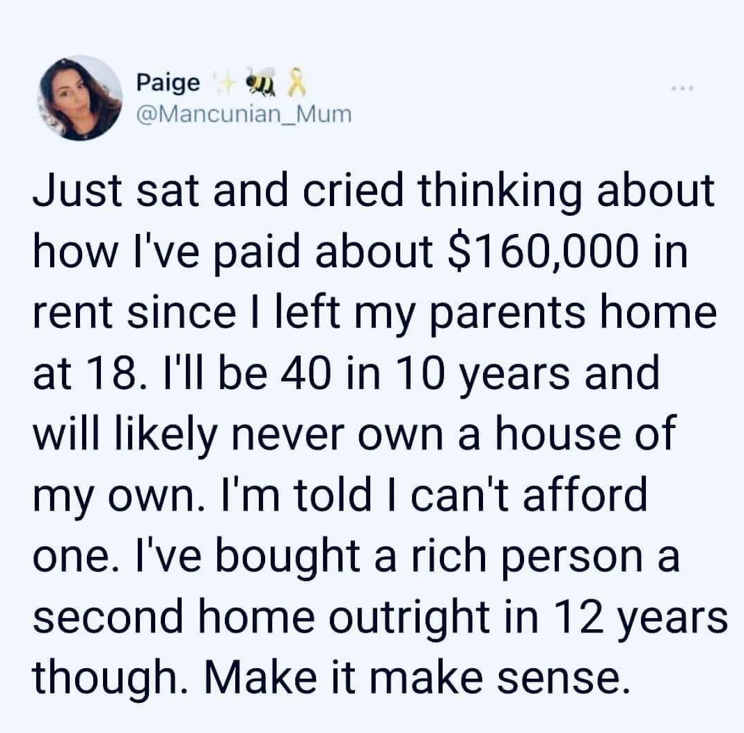 Paige e Mancunian_Mu Just sat and cried thinking about how Ive paid about 160000 in rent since left my parents home at 18 Ill be 40 in 10 years and will likely never own a house of my own Im told cant afford one Ive bought a rich person a second home outright in 12 years though Make it make sense