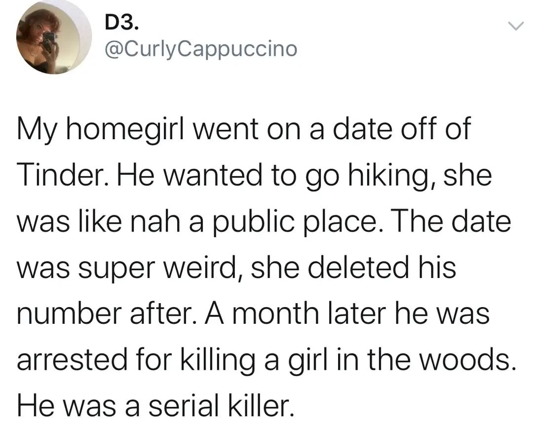 D3 CurlyCappuccino My homegirl went on a date off of Tinder He wanted to go hiking she was like nah a public place The date was super weird she deleted his number after A month later he was arrested for killing a girl in the woods He was a serial killer